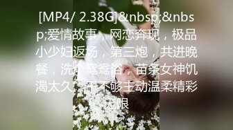 [MP4/ 2.38G]&nbsp;&nbsp;爱情故事，网恋奔现，极品小少妇返场，第三炮，共进晚餐，洗个鸳鸯浴，苗条女神饥渴太久，干不够主动温柔精彩无限